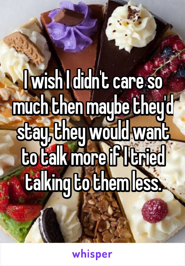 I wish I didn't care so much then maybe they'd stay, they would want to talk more if I tried talking to them less.