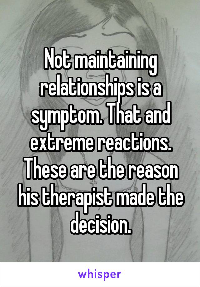 Not maintaining relationships is a symptom. That and extreme reactions. These are the reason his therapist made the decision.