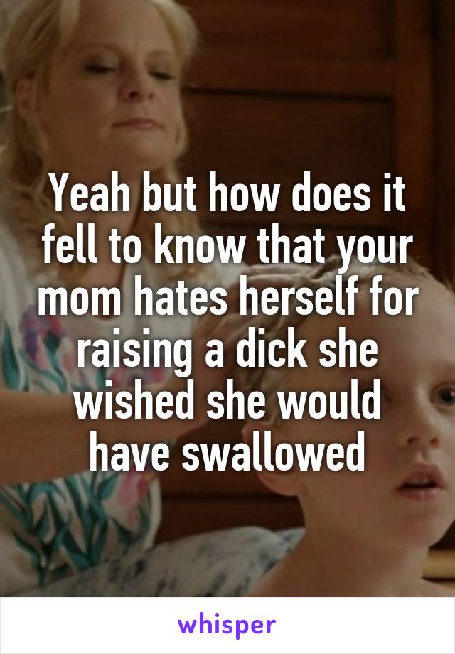 Yeah but how does it fell to know that your mom hates herself for raising a dick she wished she would have swallowed