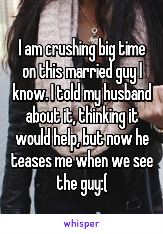 I am crushing big time on this married guy I know. I told my husband about it, thinking it would help, but now he teases me when we see the guy:(