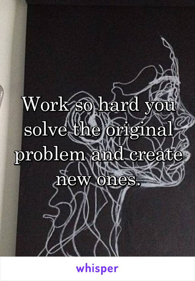 Work so hard you solve the original problem and create new ones.