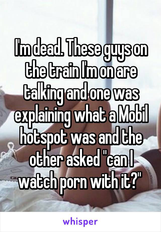 I'm dead. These guys on the train I'm on are talking and one was explaining what a Mobil hotspot was and the other asked "can I watch porn with it?" 