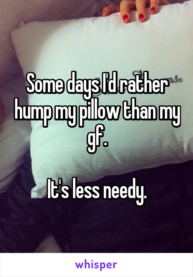 Some days I'd rather hump my pillow than my gf.

It's less needy.