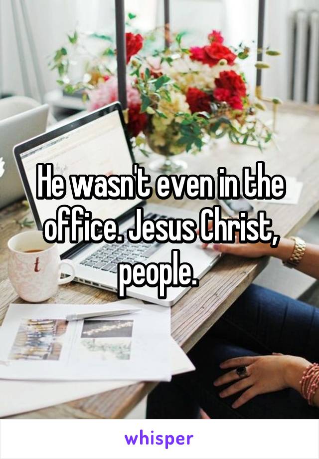 He wasn't even in the office. Jesus Christ, people. 