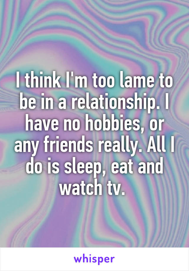 I think I'm too lame to be in a relationship. I have no hobbies, or any friends really. All I do is sleep, eat and watch tv. 