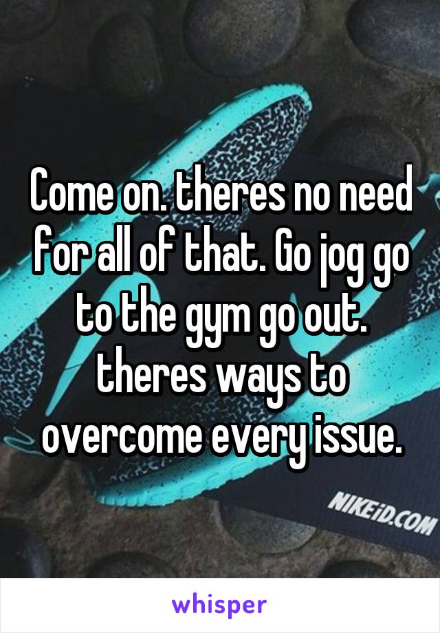 Come on. theres no need for all of that. Go jog go to the gym go out. theres ways to overcome every issue.