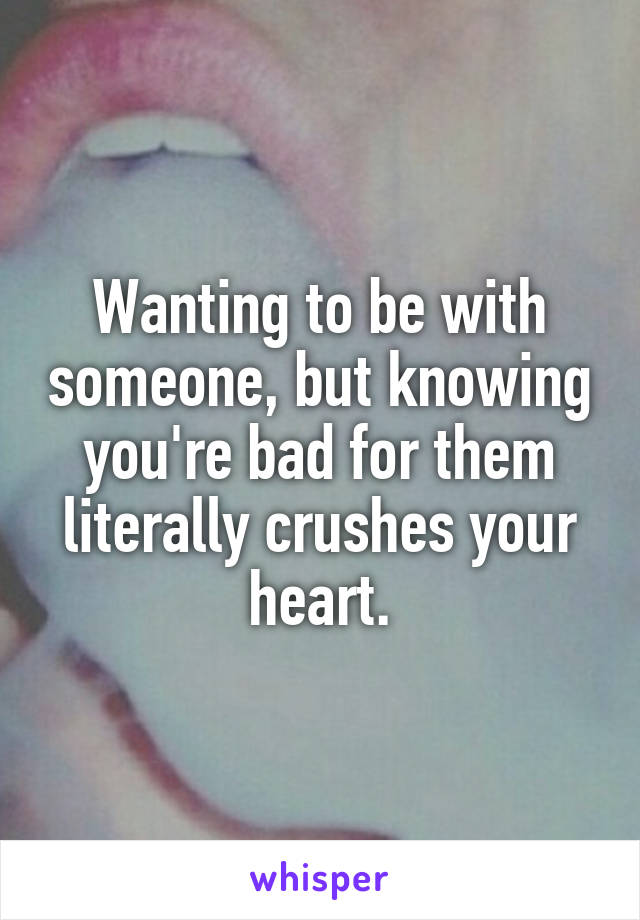 Wanting to be with someone, but knowing you're bad for them literally crushes your heart.