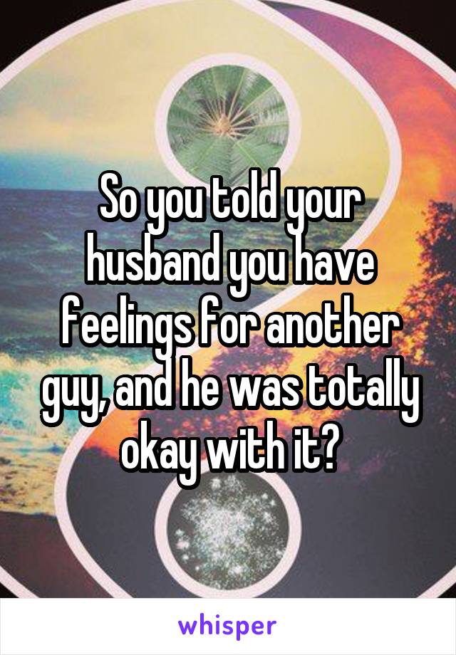 So you told your husband you have feelings for another guy, and he was totally okay with it?