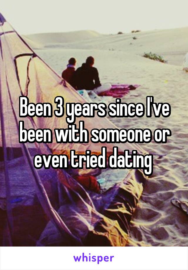 Been 3 years since I've been with someone or even tried dating 