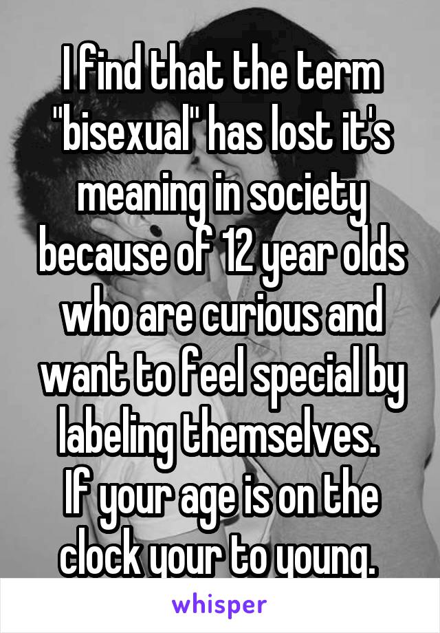 I find that the term "bisexual" has lost it's meaning in society because of 12 year olds who are curious and want to feel special by labeling themselves. 
If your age is on the clock your to young. 