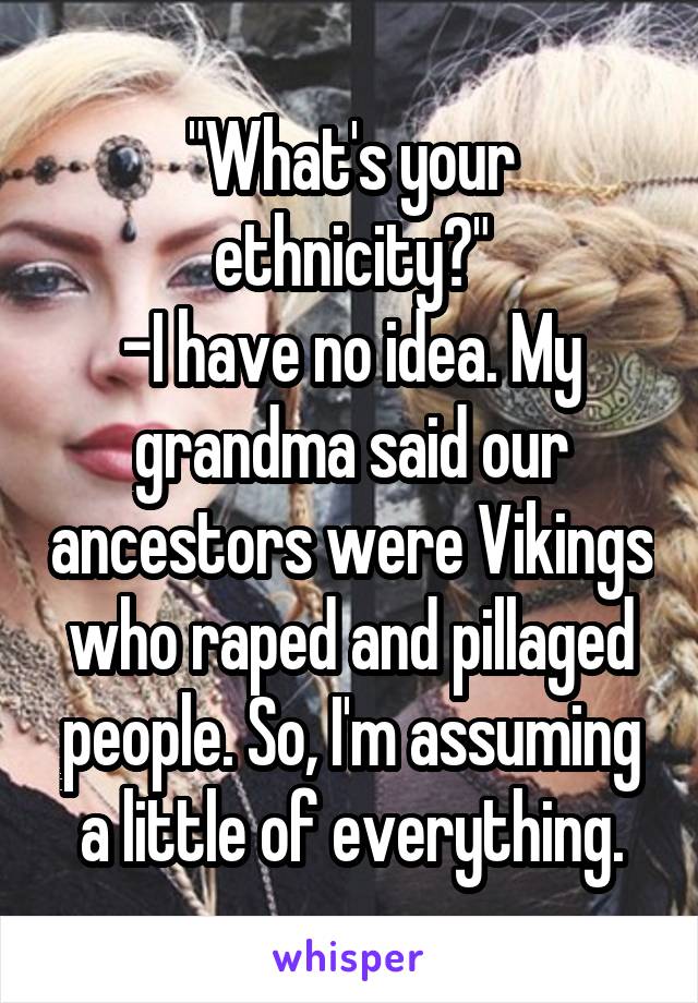 "What's your ethnicity?"
-I have no idea. My grandma said our ancestors were Vikings who raped and pillaged people. So, I'm assuming a little of everything.