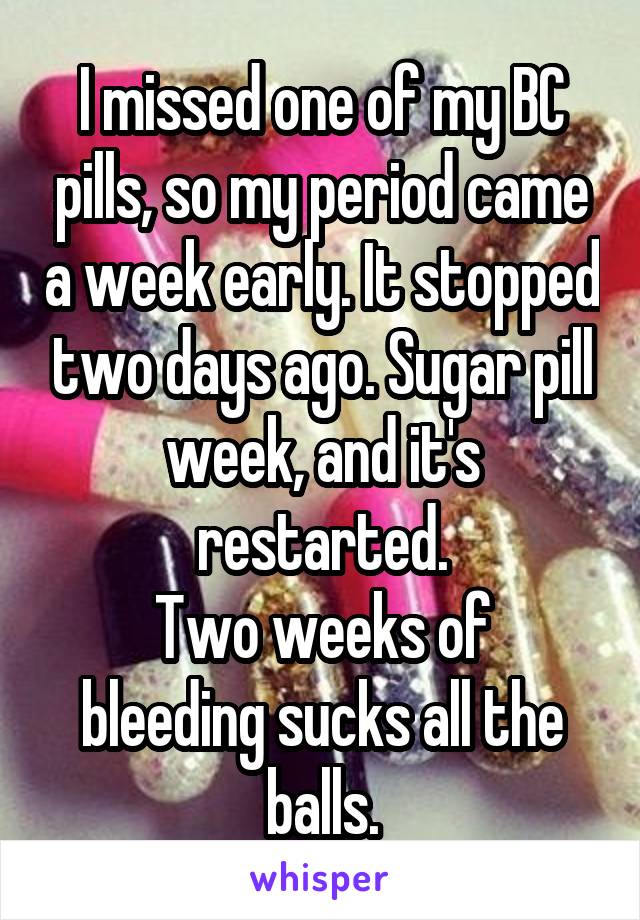 I missed one of my BC pills, so my period came a week early. It stopped two days ago. Sugar pill week, and it's restarted.
Two weeks of bleeding sucks all the balls.