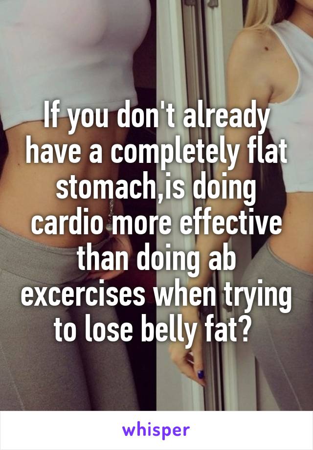 If you don't already have a completely flat stomach,is doing cardio more effective than doing ab excercises when trying to lose belly fat? 