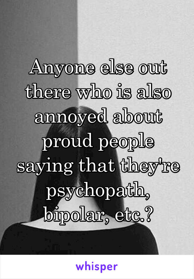 Anyone else out there who is also annoyed about proud people saying that they're psychopath, bipolar, etc.?