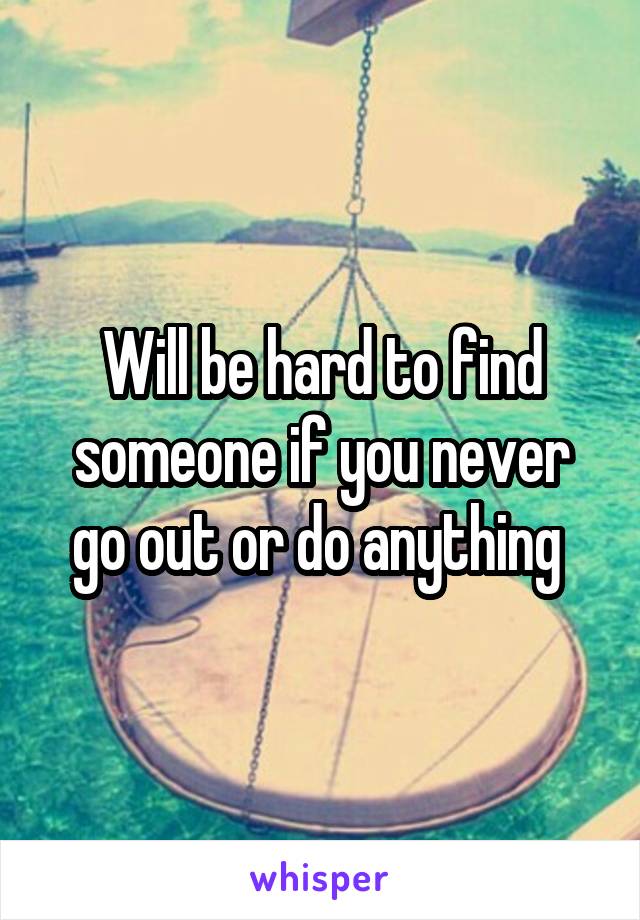 Will be hard to find someone if you never go out or do anything 