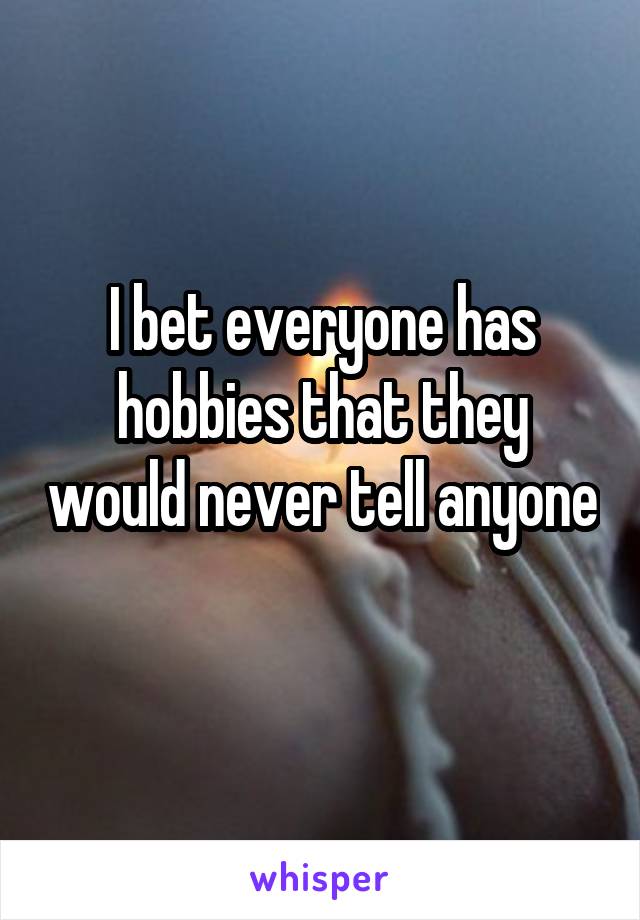 I bet everyone has hobbies that they would never tell anyone 