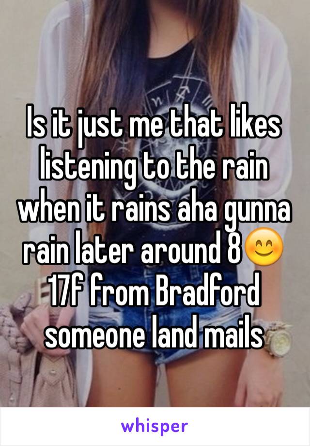 Is it just me that likes listening to the rain when it rains aha gunna rain later around 8😊
17f from Bradford someone land mails