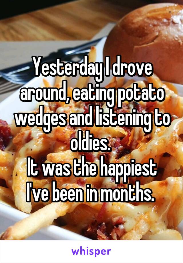 Yesterday I drove around, eating potato wedges and listening to oldies. 
It was the happiest I've been in months. 