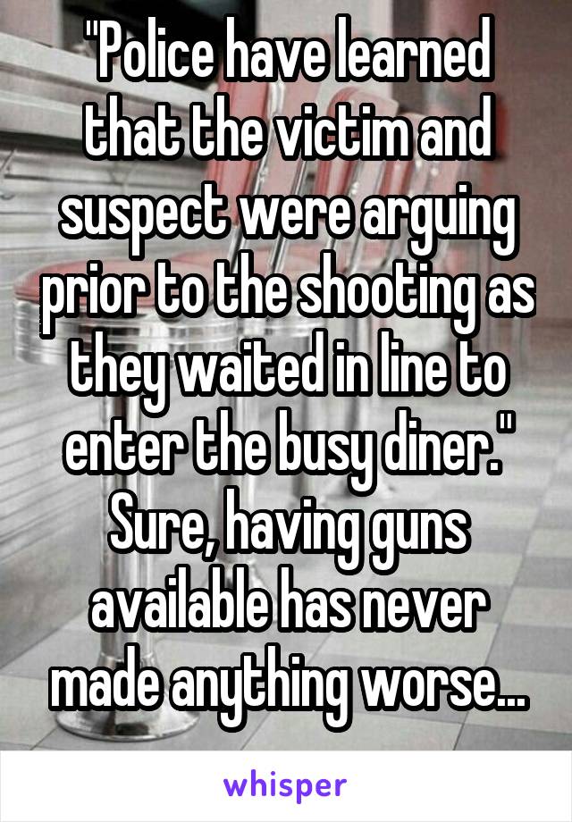 "Police have learned that the victim and suspect were arguing prior to the shooting as they waited in line to enter the busy diner."
Sure, having guns available has never made anything worse...
