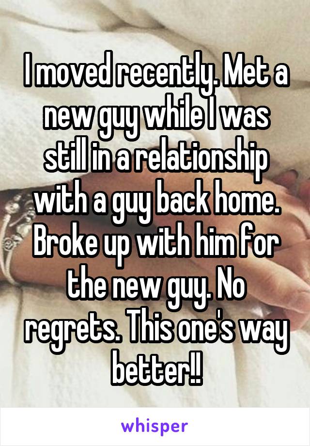 I moved recently. Met a new guy while I was still in a relationship with a guy back home. Broke up with him for the new guy. No regrets. This one's way better!!