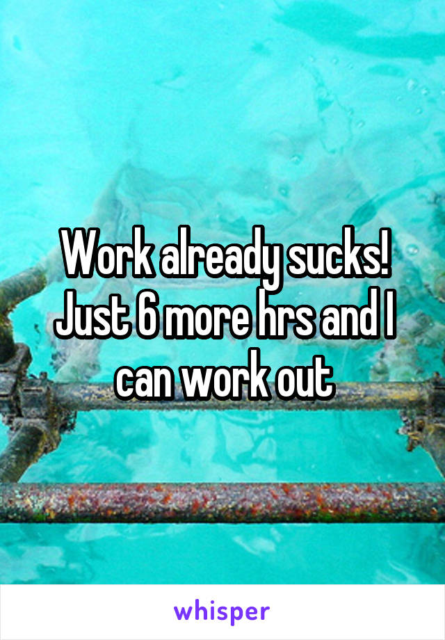 Work already sucks!
Just 6 more hrs and I can work out