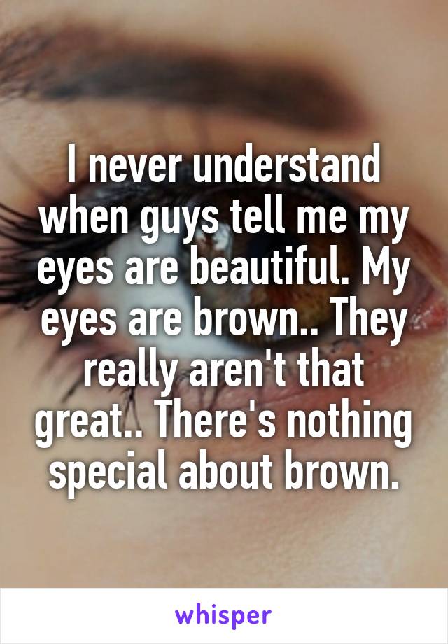 I never understand when guys tell me my eyes are beautiful. My eyes are brown.. They really aren't that great.. There's nothing special about brown.