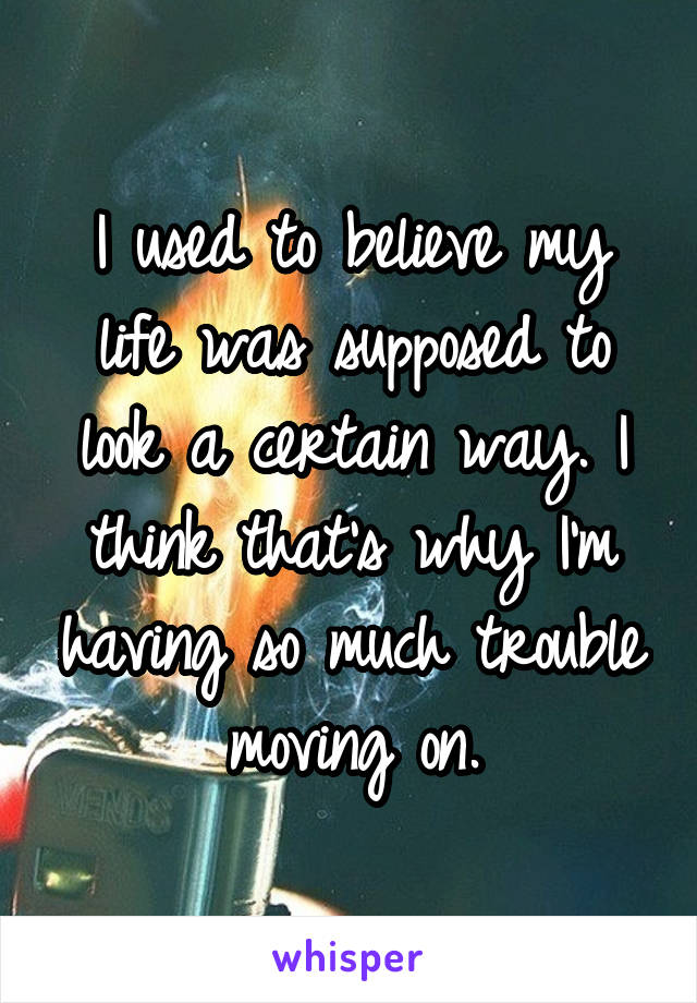 I used to believe my life was supposed to look a certain way. I think that's why I'm having so much trouble moving on.