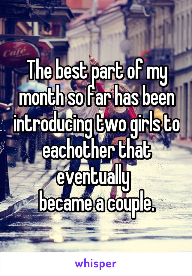 The best part of my month so far has been introducing two girls to eachother that eventually  
became a couple.