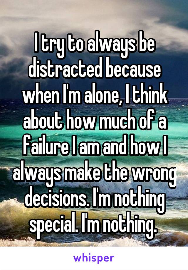 I try to always be distracted because when I'm alone, I think about how much of a failure I am and how I always make the wrong decisions. I'm nothing special. I'm nothing. 