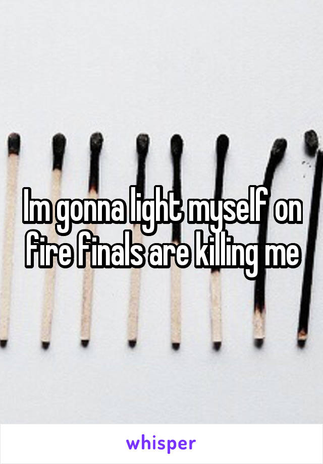 Im gonna light myself on fire finals are killing me