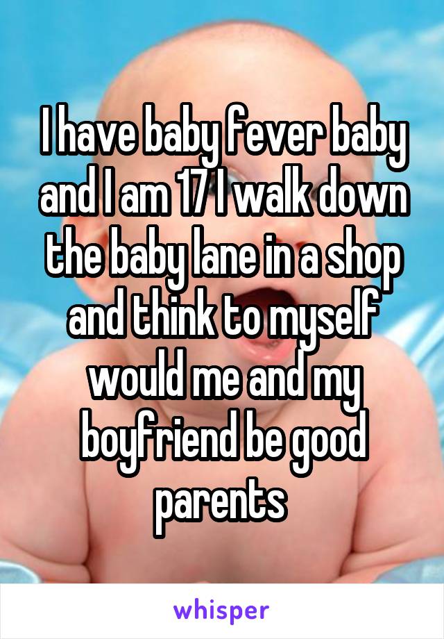 I have baby fever baby and I am 17 I walk down the baby lane in a shop and think to myself would me and my boyfriend be good parents 