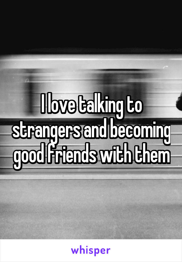 I love talking to strangers and becoming good friends with them