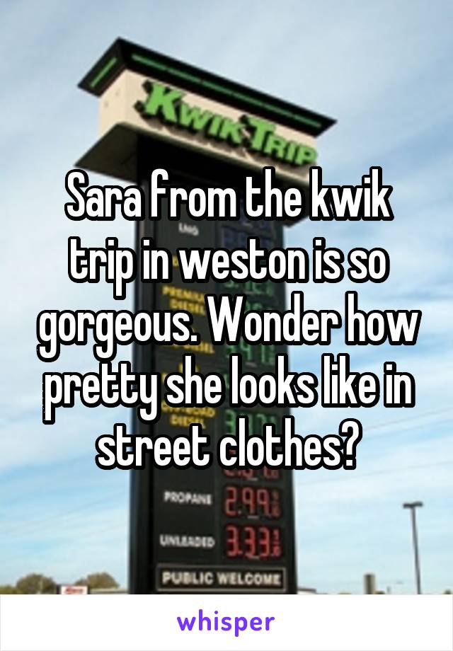 Sara from the kwik trip in weston is so gorgeous. Wonder how pretty she looks like in street clothes?