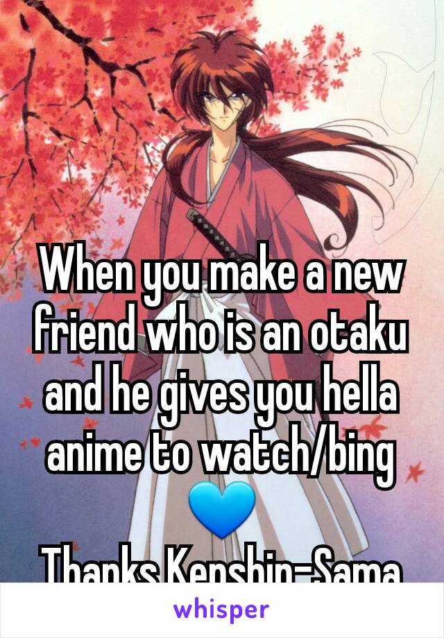 When you make a new friend who is an otaku and he gives you hella anime to watch/bing 💙
Thanks Kenshin-Sama