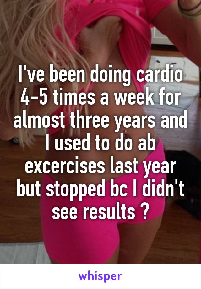 I've been doing cardio 4-5 times a week for almost three years and I used to do ab excercises last year but stopped bc I didn't see results 😭