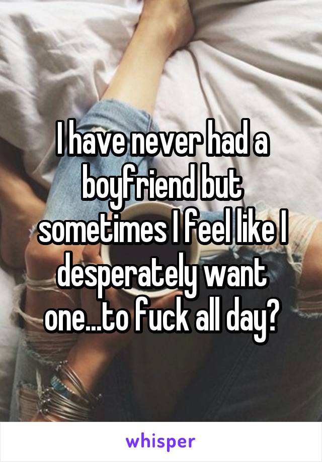 I have never had a boyfriend but sometimes I feel like I desperately want one...to fuck all day?