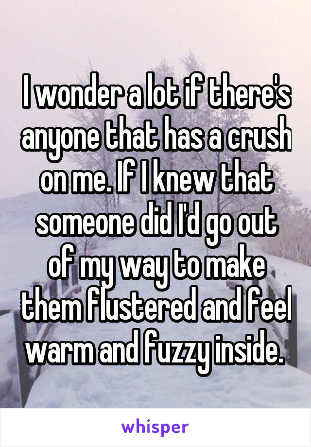 I wonder a lot if there's anyone that has a crush on me. If I knew that someone did I'd go out of my way to make them flustered and feel warm and fuzzy inside. 