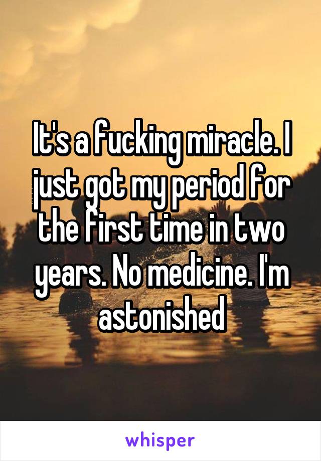 It's a fucking miracle. I just got my period for the first time in two years. No medicine. I'm astonished