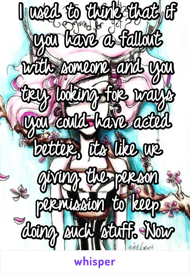 I used to think that if you have a fallout with someone and you try looking for ways you could have acted better, its like ur giving the person permission to keep doing such stuff. Now im not so sure.