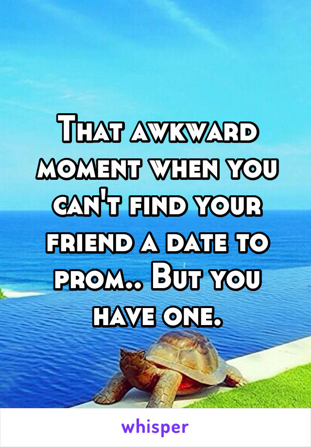 That awkward moment when you can't find your friend a date to prom.. But you have one.