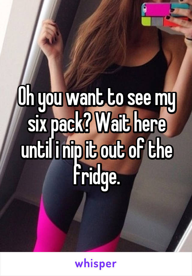 Oh you want to see my six pack? Wait here until i nip it out of the fridge.