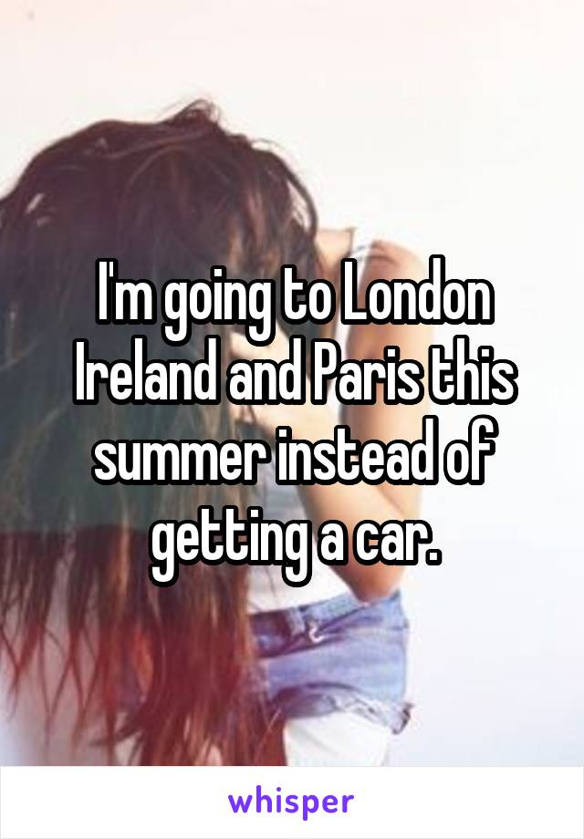 I'm going to London Ireland and Paris this summer instead of getting a car.