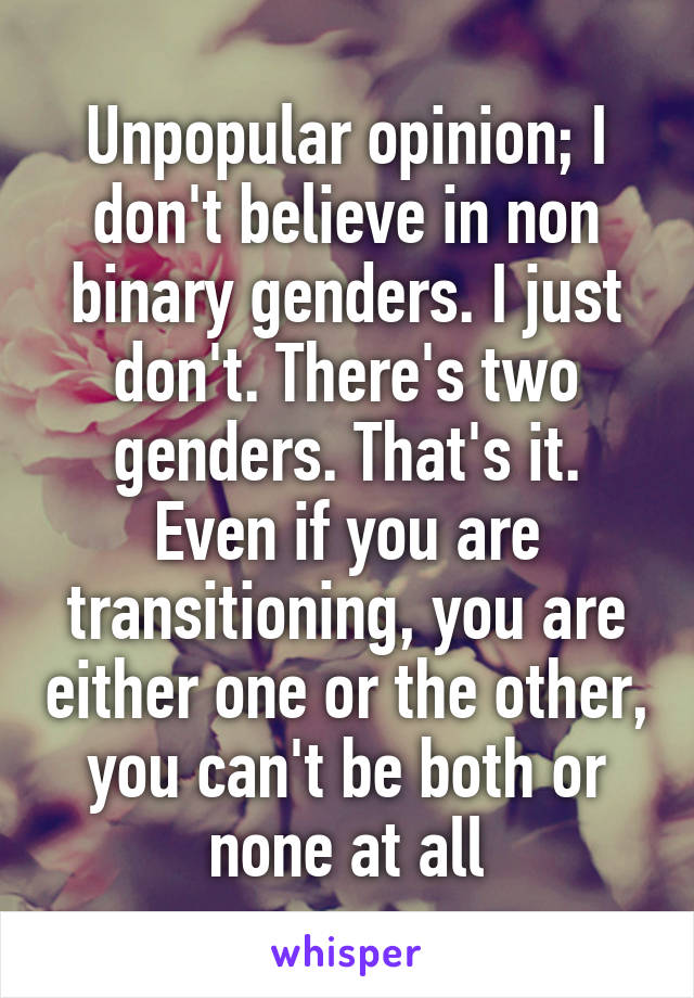 Unpopular opinion; I don't believe in non binary genders. I just don't. There's two genders. That's it. Even if you are transitioning, you are either one or the other, you can't be both or none at all