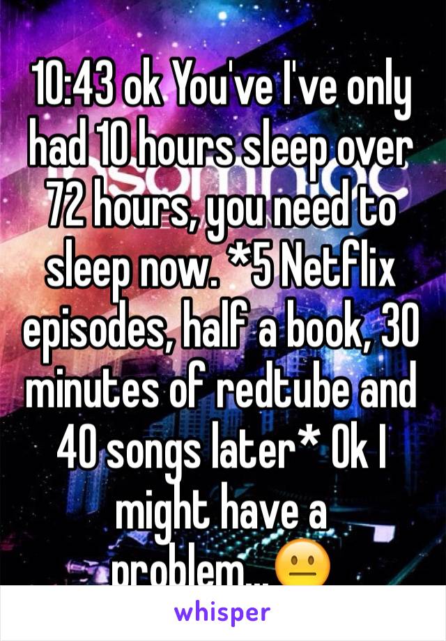 10:43 ok You've I've only had 10 hours sleep over 72 hours, you need to sleep now. *5 Netflix episodes, half a book, 30 minutes of redtube and 40 songs later* Ok I might have a problem...😐