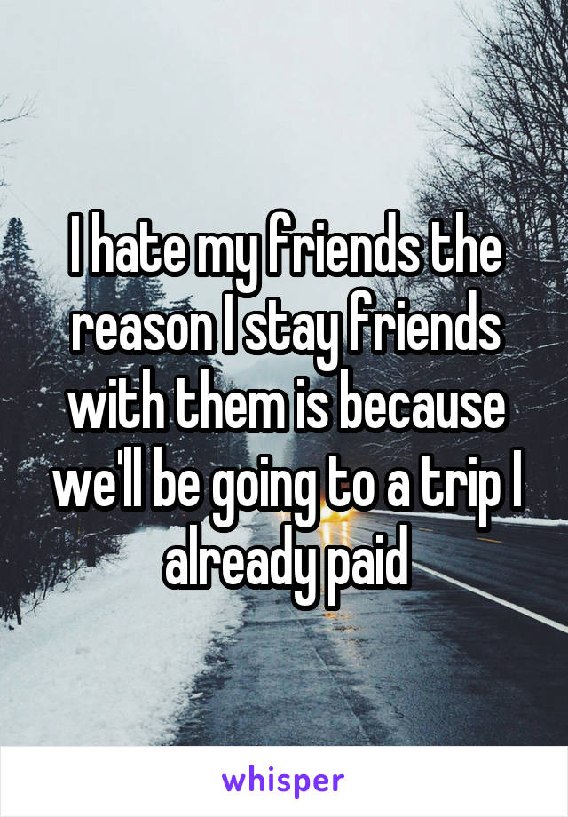 I hate my friends the reason I stay friends with them is because we'll be going to a trip I already paid