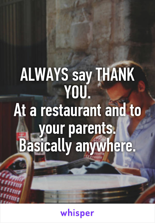 ALWAYS say THANK YOU.
At a restaurant and to your parents.
Basically anywhere.