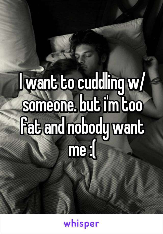 I want to cuddling w/ someone. but i'm too fat and nobody want me :(