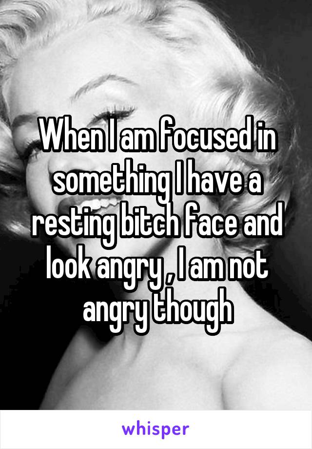 When I am focused in something I have a resting bitch face and look angry , I am not angry though