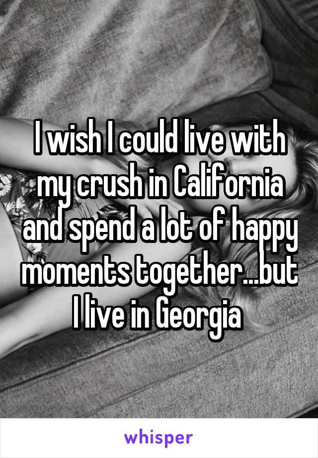 I wish I could live with my crush in California and spend a lot of happy moments together...but I live in Georgia 