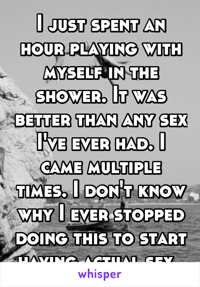 I just spent an hour playing with myself in the shower. It was better than any sex I've ever had. I came multiple times. I don't know why I ever stopped doing this to start having actual sex. 